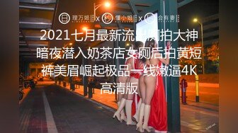 2021七月最新流出厕拍大神暗夜潜入奶茶店女厕后拍黄短裤美眉崛起极品一线嫩逼4K高清版