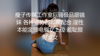 瘦子传媒工作室巨骚极品眼镜妹 各种姿势都非常配合 淫性本能蛮腰电臀女上位 羞耻颜射欲女