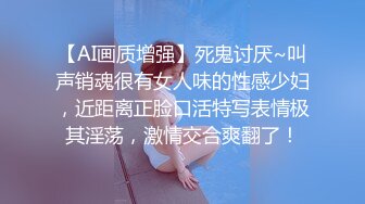 【AI画质增强】死鬼讨厌~叫声销魂很有女人味的性感少妇，近距离正脸口活特写表情极其淫荡，激情交合爽翻了！