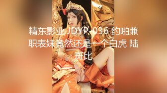 精东影业 JDYP-036 约啪兼职表妹竟然还是一个白虎 陆斑比