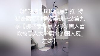 《稀缺资源BBC媚黑》推_特猎奇圈福利视频重磅来袭第九季【那些崇拜黑人讨好黑人喜欢被黑人大驴屌肏的国人反_差妹】