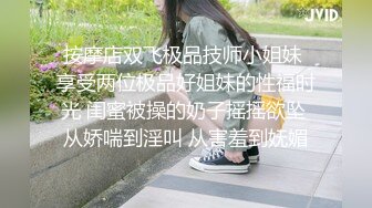 按摩店双飞极品技师小姐妹 享受两位极品好姐妹的性福时光 闺蜜被操的奶子摇摇欲坠 从娇喘到淫叫 从害羞到妩媚