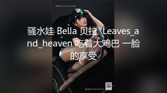 骚水娃 Bella 贝拉  Leaves_and_heaven 吃着大鸡巴 一脸的享受