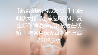 【新奇刺激??视觉盛宴】顶级调教大佬『小黑屋DOM』复出新作 青春京都女孩放在纸箱里 被各种玩弄真刺激 高清720P原版