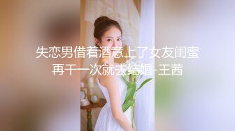 失恋男借着酒意上了女友闺蜜再干一次就去结婚-王茜