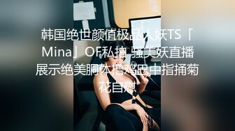 韩国绝世颜值极品人妖TS「Mina」OF私拍 骚美妖直播展示绝美胴体撸鸡巴中指捅菊花自慰