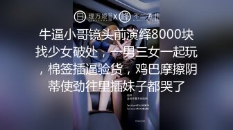 牛逼小哥镜头前演绎8000块找少女破处，一男三女一起玩，棉签插逼验货，鸡巴摩擦阴蒂使劲往里插妹子都哭了