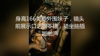 身高166美腿外围妹子，镜头前展示口活很不错，骑坐抽插啪啪声