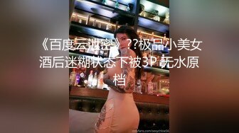 《百度云泄密》??极品小美女酒后迷糊状态下被3P 无水原档