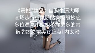 《震撼?精品》自购牛逼大师商场步行街尾随贴身极限抄底多位漂亮小姐姐花样繁多的内裤豹纹短裙美女正点T内太骚了