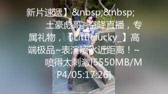 新片速遞】&nbsp;&nbsp;✨✨✨♈土豪彪哥~空降直播，专属礼物，【Littlelucky_】高端极品~表演喷水近距离！~✨✨✨喷得太刺激[5550MB/MP4/05:17:26]