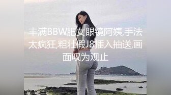 丰满BBW肥女眼镜阿姨,手法太疯狂,粗壮假J8插入抽送,画面叹为观止