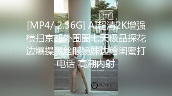 [MP4/ 2.36G] AI超清2K增强横扫京都外围圈七天极品探花边爆操黑丝眼镜妹边给闺蜜打电话 高潮内射