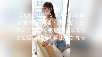 【无码流出】STARS-238 恥汁まみれ 唾液・汗・潮・ヨダレだくだく敏感イキまくりエビ反りFUCK 朝比奈ななせ