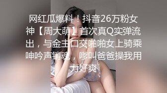 网红瓜爆料！抖音26万粉女神【周大萌】首次真Q实弹流出，与金主口交啪啪女上骑乘呻吟声销魂，嗲叫爸爸操我用力好爽