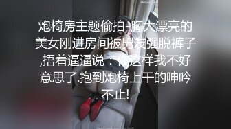 炮椅房主题偷拍-胸大漂亮的美女刚进房间被男友强脱裤子,捂着逼逼说：你这样我不好意思了.抱到炮椅上干的呻吟不止!