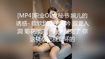 [MP4]职业OL女秘书 婉儿的诱惑- 软软甜甜的呻吟 双龙入洞 菊花淫穴、高潮湿完了 你这样会把我宠坏的