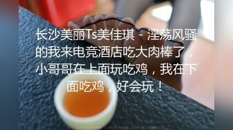 长沙美丽Ts美佳琪 - 淫荡风骚的我来电竞酒店吃大肉棒了，小哥哥在上面玩吃鸡，我在下面吃鸡，好会玩！