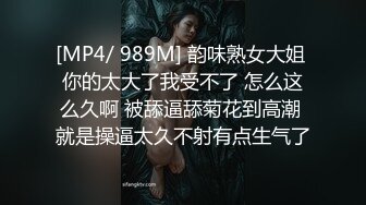 [MP4/ 989M] 韵味熟女大姐 你的太大了我受不了 怎么这么久啊 被舔逼舔菊花到高潮 就是操逼太久不射有点生气了