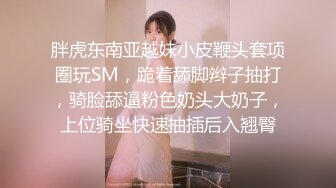 胖虎东南亚越妹小皮鞭头套项圈玩SM，跪着舔脚辫子抽打，骑脸舔逼粉色奶头大奶子，上位骑坐快速抽插后入翘臀