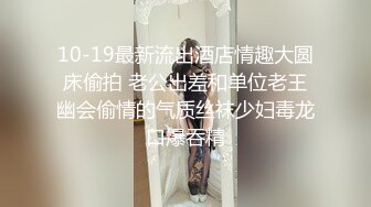 10-19最新流出酒店情趣大圆床偷拍 老公出差和单位老王幽会偷情的气质丝袜少妇毒龙口爆吞精