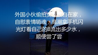 外国小伙偷拍女友独自在家，自慰表情销魂，高潮拿手机闪光灯看自己的B流出多少水，顺便尝了尝