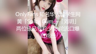 OnlyFans 知名华人留学生网黄「Spicy Gum」「刘玥」两位极品萝莉少女 轮流口爆白鸡巴