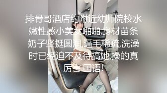 排骨哥酒店约附近幼师院校水嫩性感小美女啪啪,身材苗条奶子坚挺圆润,逼毛稀疏,洗澡时已经迫不及待搞她,操的真厉害.国语!