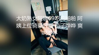 大奶熟女阿姨69吃鸡啪啪 阿姨上位骑乘好猛 奶子哗哗 爽叫不停