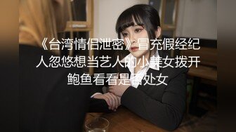 《台湾情侣泄密》冒充假经纪人忽悠想当艺人的小美女拨开鲍鱼看看是否处女