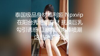 泰国极品身材福利姬 Npxvip 在阳台秀绝美身材 抚摸巨乳勾引诱惑 肛塞加假肉棒喷潮 这是喷了多远