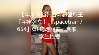 ✨【年度新档】台湾超强炮王「宇宙列车」「spacetrain7654」OF约炮网黄、良家、学生性爱