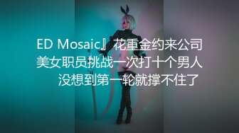 ED Mosaic』花重金约来公司美女职员挑战一次打十个男人❤️没想到第一轮就撑不住了