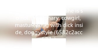 Just life moments： she is so hot. Missionary, cowgirl, masturbating with dick inside, doggystyle (6582c2acc577e)