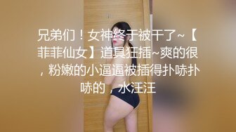 兄弟们！女神终于被干了~【菲菲仙女】道具狂插~爽的很，粉嫩的小逼逼被插得扑哧扑哧的，水汪汪