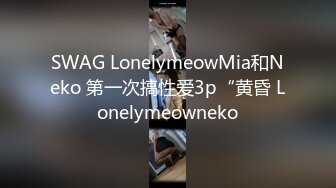 SWAG LonelymeowMia和Neko 第一次搞性爱3p“黄昏 Lonelymeowneko