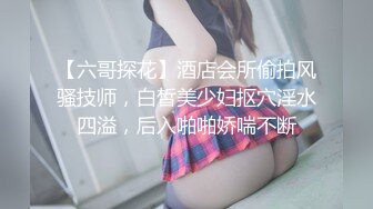 【六哥探花】酒店会所偷拍风骚技师，白皙美少妇抠穴淫水四溢，后入啪啪娇喘不断