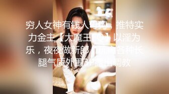 穷人女神有钱人母狗，推特实力金主【大魔王FQ】以淫为乐，夜夜做新郎，玩肏各种长腿气质外围3P露出调教