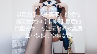 以淫为乐 人生赢家！推特约炮玩女大神【卡神S】最后的绝版分享，专注玩肏调教高质量小姐姐，空姐女模