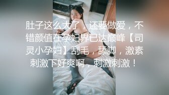 肚子这么大了，还要做爱，不错颜值在孕妇界已达巅峰【司灵小孕妇】刮毛，舔脚，激素刺激下好爽啊，刺激刺激！