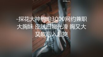 -探花大神约炮3000网约兼职大胸妹 皮肤白嫩光滑 胸又大又软后入超爽