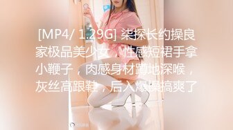 [MP4/ 1.29G] 柒探长约操良家极品美少女，性感短裙手拿小鞭子，肉感身材蹲地深喉，灰丝高跟鞋，后入爆操搞爽了