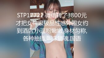 STP17722 微信转了3800元才把女神级极品性感外围女约到酒店,小逼粉嫩嫩,身材匀称,各种抽插,叫床销魂.国语