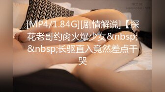 [MP4/1.84G][剧情解说]【探花老哥约肏火爆少女&nbsp;&nbsp;长驱直入竟然差点干哭