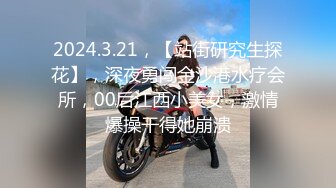 2024.3.21，【站街研究生探花】，深夜勇闯金沙港水疗会所，00后江西小美女，激情爆操干得她崩溃