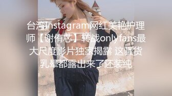 台湾Instagram网红美艳护理师【谢侑芯】转战onlyfans最大尺度影片独家揭露 这骚货乳晕都露出来了还装纯