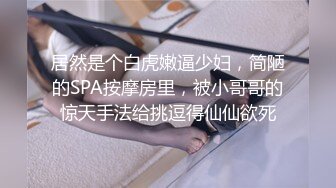 居然是个白虎嫩逼少妇，简陋的SPA按摩房里，被小哥哥的惊天手法给挑逗得仙仙欲死