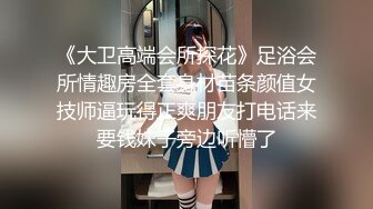 《大卫高端会所探花》足浴会所情趣房全套身材苗条颜值女技师逼玩得正爽朋友打电话来要钱妹子旁边听懵了