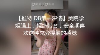 【推特 DB第一深情】美院学姐强上，拒绝带套，安全期喜欢这种充分接触的感觉