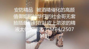 安防精品✅被酒精催化的高颜值御姐和抽华仔的社会哥无套抽插最后射在肚皮上浓浓的精液太他妈淫荡了[MP4/2507MB]